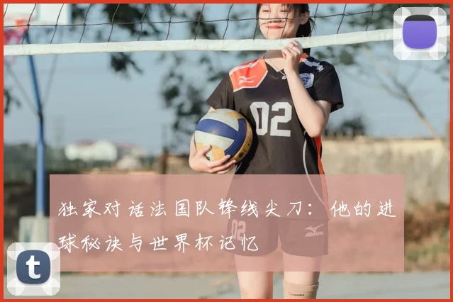 独家对话法国队锋线尖刀：他的进球秘诀与世界杯记忆