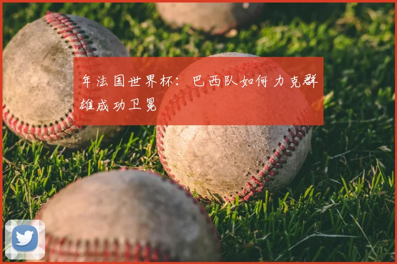 年法国世界杯：巴西队如何力克群雄成功卫冕