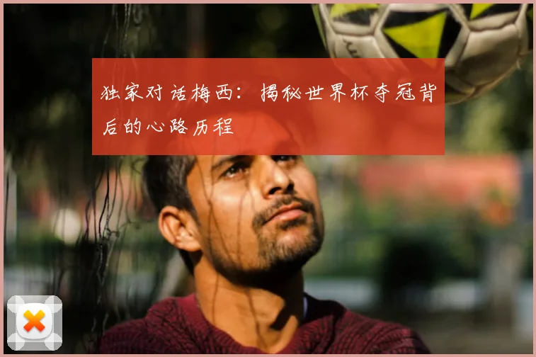 独家对话梅西：揭秘世界杯夺冠背后的心路历程