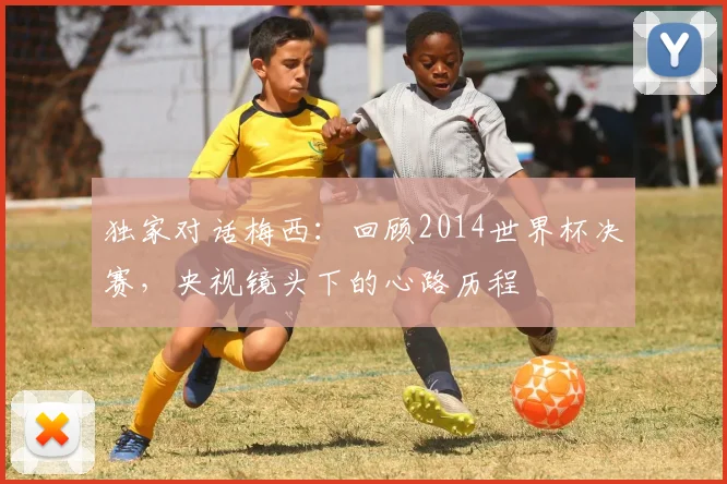 独家对话梅西：回顾2014世界杯决赛，央视镜头下的心路历程
