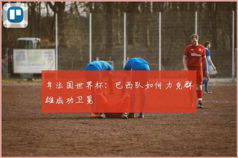 年法国世界杯：巴西队如何力克群雄成功卫冕