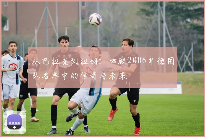 从巴拉克到拉姆:回顾2006年德国队名单中的传奇与未来