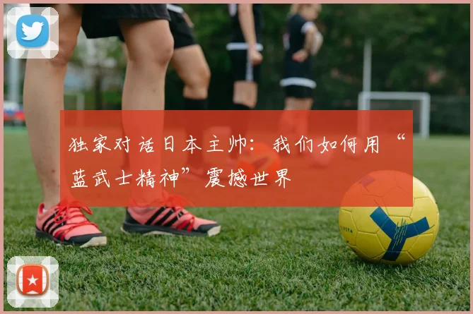 独家对话日本主帅：我们如何用“蓝武士精神”震撼世界