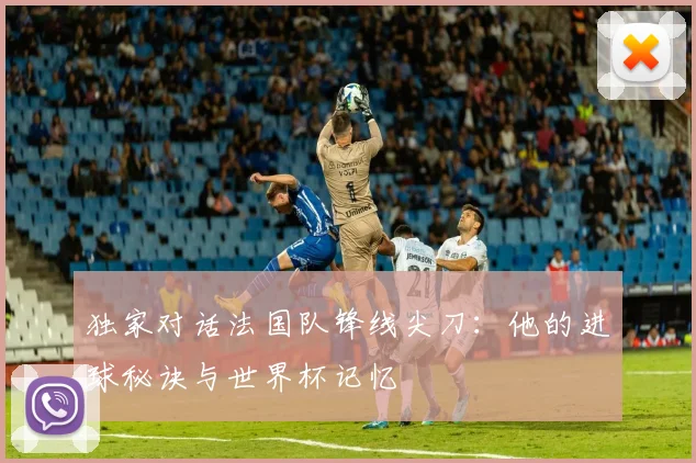 独家对话法国队锋线尖刀：他的进球秘诀与世界杯记忆