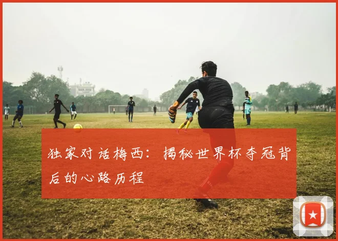独家对话梅西：揭秘世界杯夺冠背后的心路历程