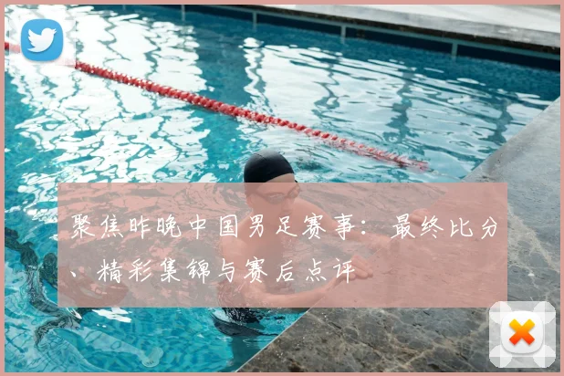 聚焦昨晚中国男足赛事：最终比分、精彩集锦与赛后点评