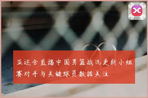 亚运会直播中国男篮战况更新小组赛对手与关键球员数据关注