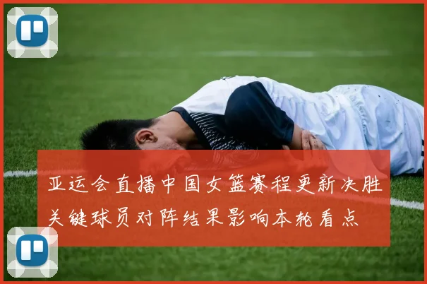 亚运会直播中国女篮赛程更新决胜关键球员对阵结果影响本轮看点