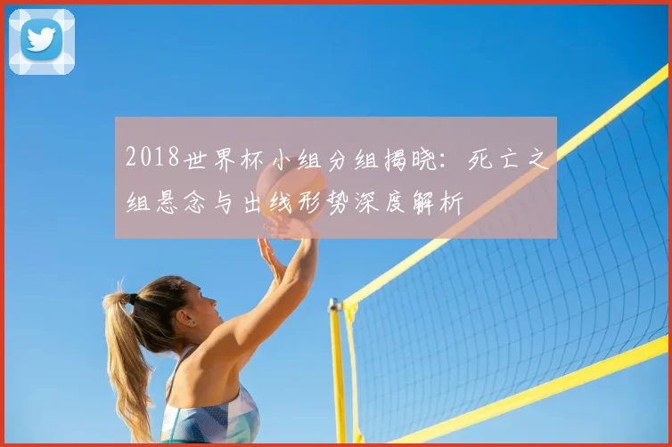 2018世界杯小组分组揭晓:死亡之组悬念与出线形势深度解析