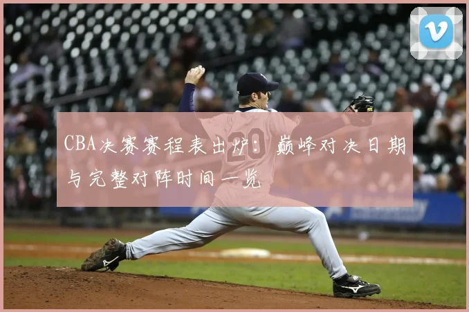 CBA决赛赛程表出炉：巅峰对决日期与完整对阵时间一览