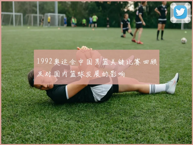 1992奥运会中国男篮关键比赛回顾及对国内篮球发展的影响