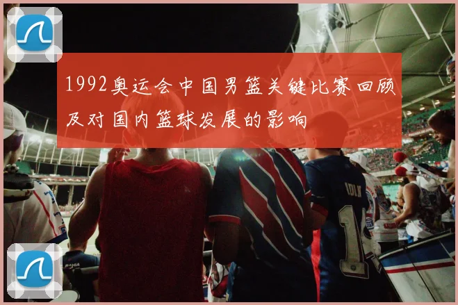 1992奥运会中国男篮关键比赛回顾及对国内篮球发展的影响