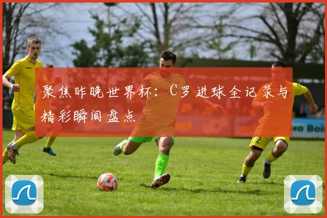 聚焦昨晚世界杯：C罗进球全记录与精彩瞬间盘点