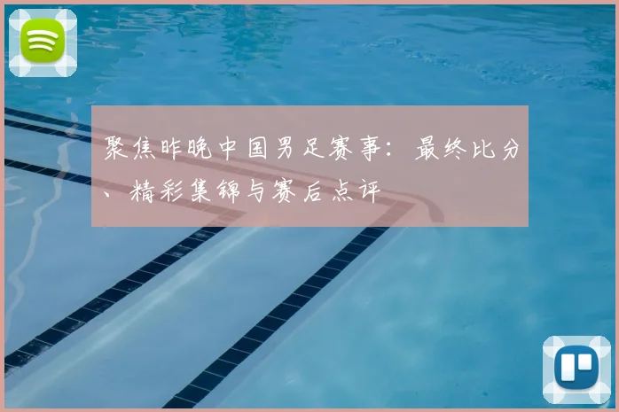 聚焦昨晚中国男足赛事：最终比分、精彩集锦与赛后点评