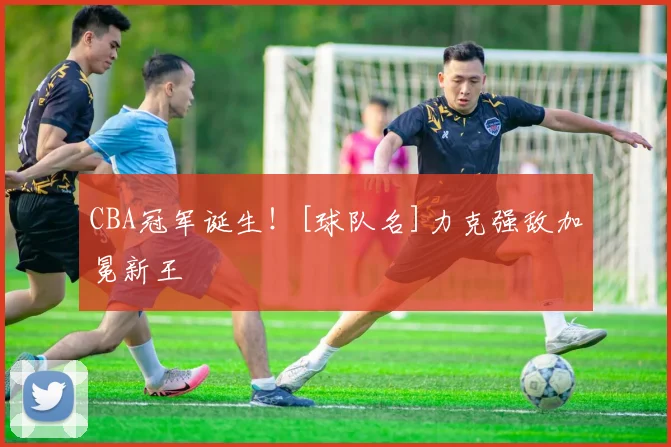 CBA冠军诞生！[球队名]力克强敌加冕新王