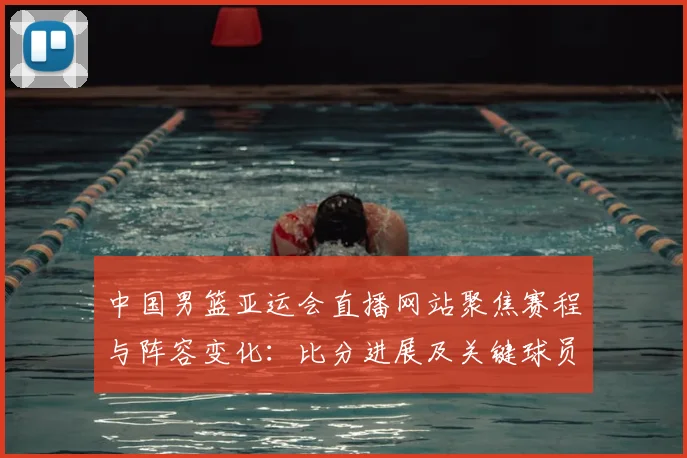 中国男篮亚运会直播网站聚焦赛程与阵容变化：比分进展及关键球员信息整合