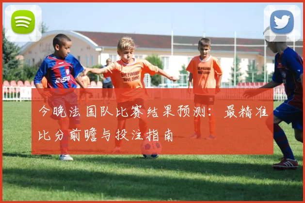 今晚法国队比赛结果预测:最精准比分前瞻与投注指南