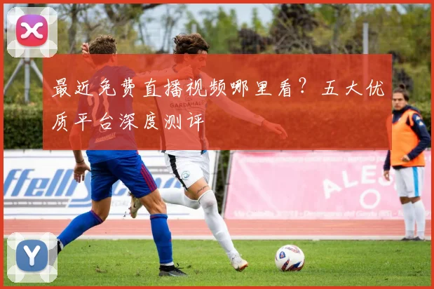 最近免费直播视频哪里看？五大优质平台深度测评