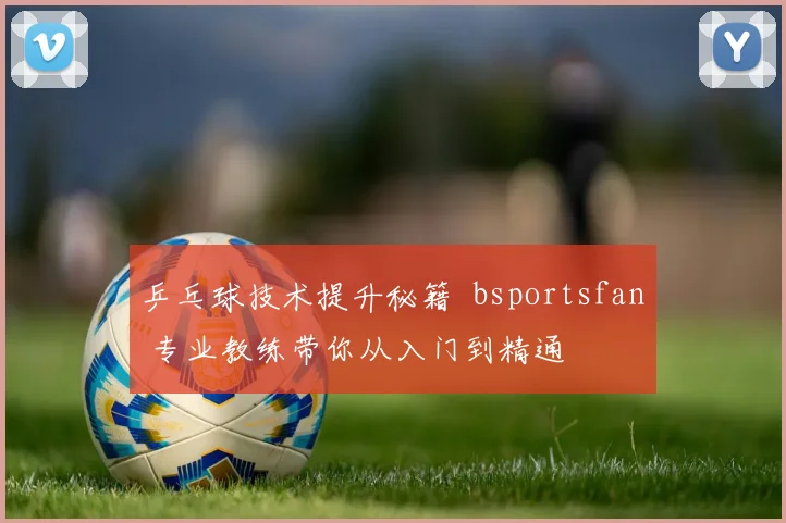 乒乓球技术提升秘籍 bsportsfan 专业教练带你从入门到精通