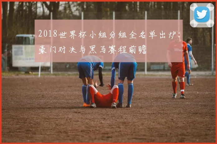 2018世界杯小组分组全名单出炉:豪门对决与黑马赛程前瞻