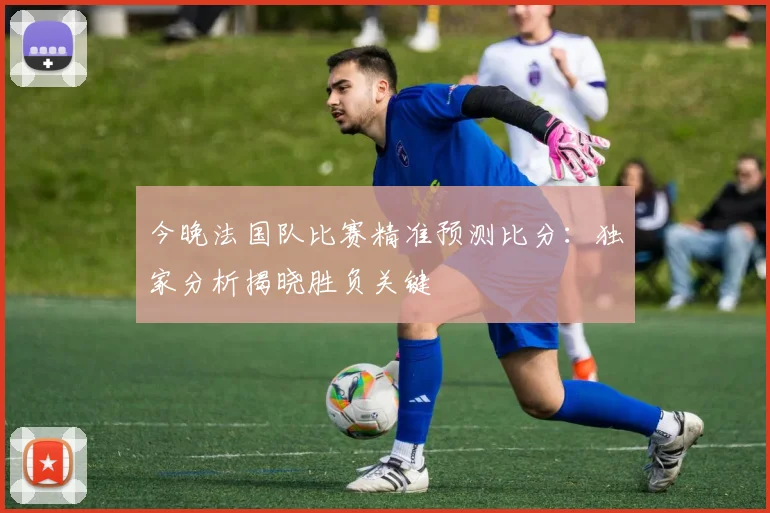 今晚法国队比赛精准预测比分：独家分析揭晓胜负关键