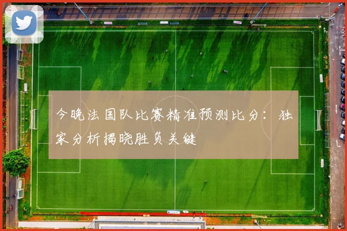 今晚法国队比赛精准预测比分:独家分析揭晓胜负关键
