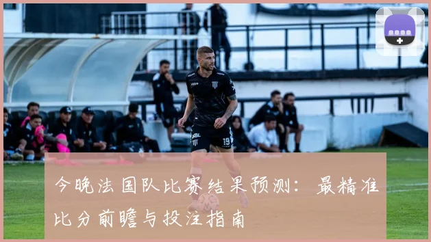 今晚法国队比赛结果预测：最精准比分前瞻与投注指南