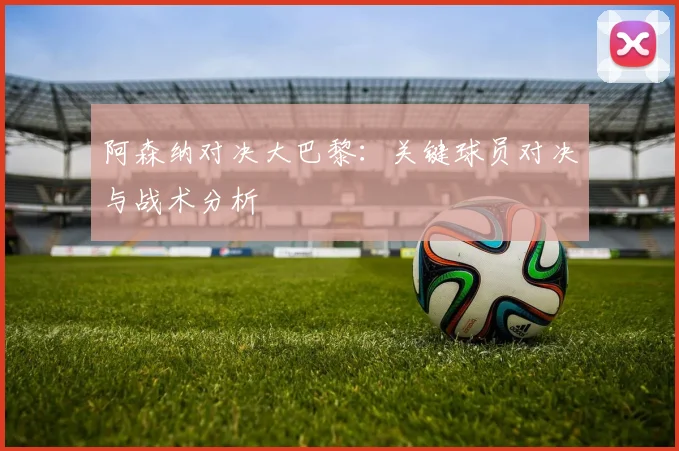 阿森纳对决大巴黎：关键球员对决与战术分析