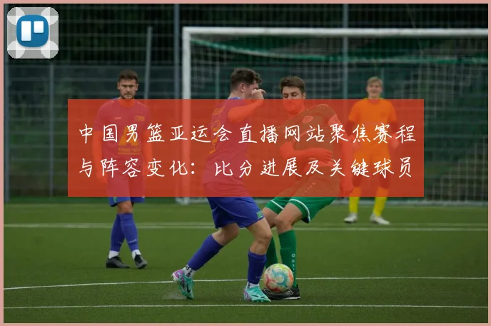 中国男篮亚运会直播网站聚焦赛程与阵容变化：比分进展及关键球员信息整合