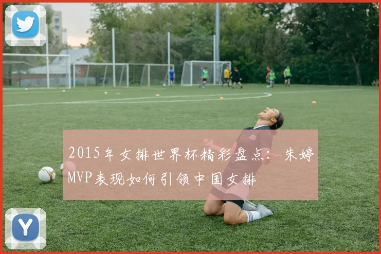 2015年女排世界杯精彩盘点:朱婷MVP表现如何引领中国女排